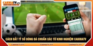 Cách Bắt Tỷ Số Bóng Đá Chuẩn Xác Từ Kinh Nghiệm CakhiaTV
